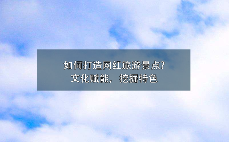 如何打造網(wǎng)紅旅游景點?文化賦能，挖掘特色