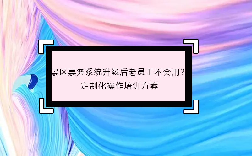 景區(qū)票務(wù)系統(tǒng)升級后老員工不會用？定制化操作培訓(xùn)方案