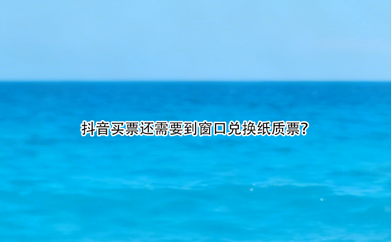 抖音買票還需要到窗口兌換紙質(zhì)票？